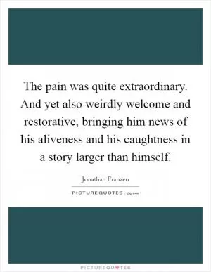 The pain was quite extraordinary. And yet also weirdly welcome and restorative, bringing him news of his aliveness and his caughtness in a story larger than himself Picture Quote #1