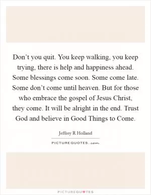 Don’t you quit. You keep walking, you keep trying, there is help and happiness ahead. Some blessings come soon. Some come late. Some don’t come until heaven. But for those who embrace the gospel of Jesus Christ, they come. It will be alright in the end. Trust God and believe in Good Things to Come Picture Quote #1