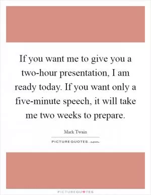 If you want me to give you a two-hour presentation, I am ready today. If you want only a five-minute speech, it will take me two weeks to prepare Picture Quote #1
