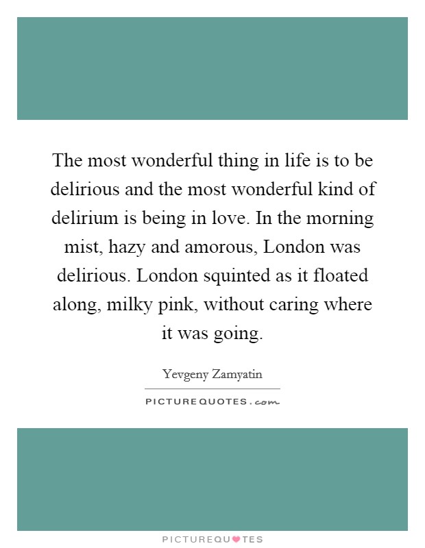 The most wonderful thing in life is to be delirious and the most wonderful kind of delirium is being in love. In the morning mist, hazy and amorous, London was delirious. London squinted as it floated along, milky pink, without caring where it was going Picture Quote #1