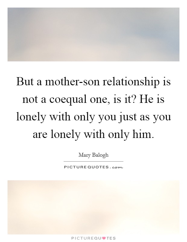 But a mother-son relationship is not a coequal one, is it? He is lonely with only you just as you are lonely with only him Picture Quote #1