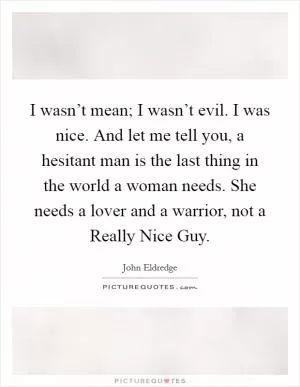 I wasn’t mean; I wasn’t evil. I was nice. And let me tell you, a hesitant man is the last thing in the world a woman needs. She needs a lover and a warrior, not a Really Nice Guy Picture Quote #1