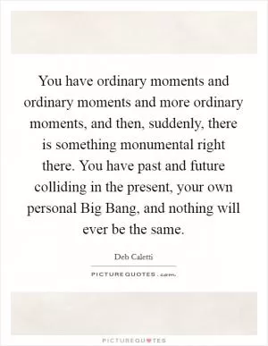 You have ordinary moments and ordinary moments and more ordinary moments, and then, suddenly, there is something monumental right there. You have past and future colliding in the present, your own personal Big Bang, and nothing will ever be the same Picture Quote #1