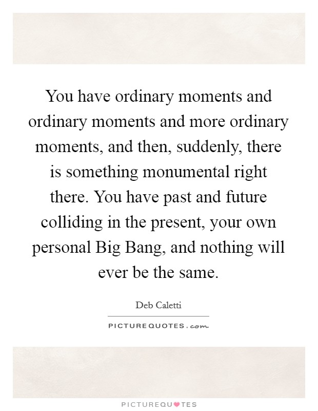 You have ordinary moments and ordinary moments and more ordinary moments, and then, suddenly, there is something monumental right there. You have past and future colliding in the present, your own personal Big Bang, and nothing will ever be the same Picture Quote #1