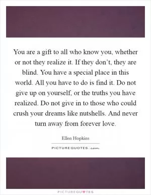 You are a gift to all who know you, whether or not they realize it. If they don’t, they are blind. You have a special place in this world. All you have to do is find it. Do not give up on yourself, or the truths you have realized. Do not give in to those who could crush your dreams like nutshells. And never turn away from forever love Picture Quote #1