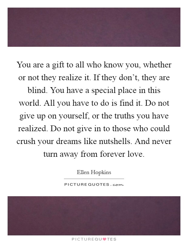 You are a gift to all who know you, whether or not they realize it. If they don't, they are blind. You have a special place in this world. All you have to do is find it. Do not give up on yourself, or the truths you have realized. Do not give in to those who could crush your dreams like nutshells. And never turn away from forever love Picture Quote #1