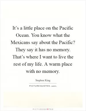 It’s a little place on the Pacific Ocean. You know what the Mexicans say about the Pacific? They say it has no memory. That’s where I want to live the rest of my life. A warm place with no memory Picture Quote #1