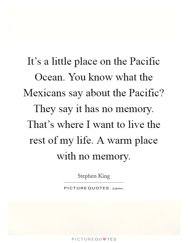 It's a little place on the Pacific Ocean. You know what the Mexicans say about the Pacific? They say it has no memory. That's where I want to live the rest of my life. A warm place with no memory Picture Quote #1