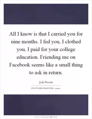 All I know is that I carried you for nine months. I fed you, I clothed you, I paid for your college education. Friending me on Facebook seems like a small thing to ask in return Picture Quote #1