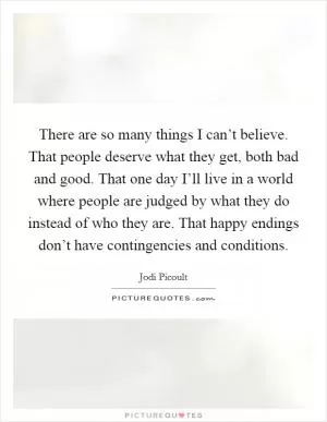 There are so many things I can’t believe. That people deserve what they get, both bad and good. That one day I’ll live in a world where people are judged by what they do instead of who they are. That happy endings don’t have contingencies and conditions Picture Quote #1