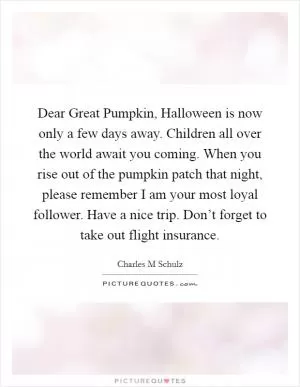 Dear Great Pumpkin, Halloween is now only a few days away. Children all over the world await you coming. When you rise out of the pumpkin patch that night, please remember I am your most loyal follower. Have a nice trip. Don’t forget to take out flight insurance Picture Quote #1