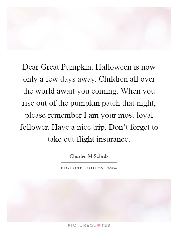 Dear Great Pumpkin, Halloween is now only a few days away. Children all over the world await you coming. When you rise out of the pumpkin patch that night, please remember I am your most loyal follower. Have a nice trip. Don't forget to take out flight insurance Picture Quote #1