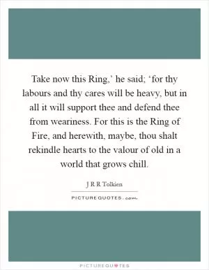 Take now this Ring,’ he said; ‘for thy labours and thy cares will be heavy, but in all it will support thee and defend thee from weariness. For this is the Ring of Fire, and herewith, maybe, thou shalt rekindle hearts to the valour of old in a world that grows chill Picture Quote #1