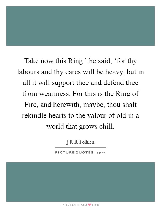 Take now this Ring,' he said; ‘for thy labours and thy cares will be heavy, but in all it will support thee and defend thee from weariness. For this is the Ring of Fire, and herewith, maybe, thou shalt rekindle hearts to the valour of old in a world that grows chill Picture Quote #1