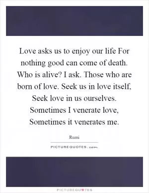 Love asks us to enjoy our life For nothing good can come of death. Who is alive? I ask. Those who are born of love. Seek us in love itself, Seek love in us ourselves. Sometimes I venerate love, Sometimes it venerates me Picture Quote #1