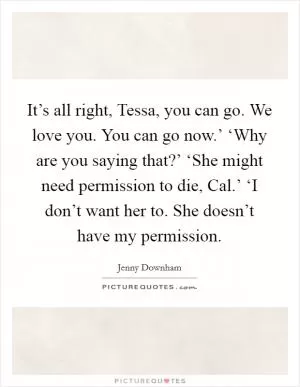 It’s all right, Tessa, you can go. We love you. You can go now.’ ‘Why are you saying that?’ ‘She might need permission to die, Cal.’ ‘I don’t want her to. She doesn’t have my permission Picture Quote #1