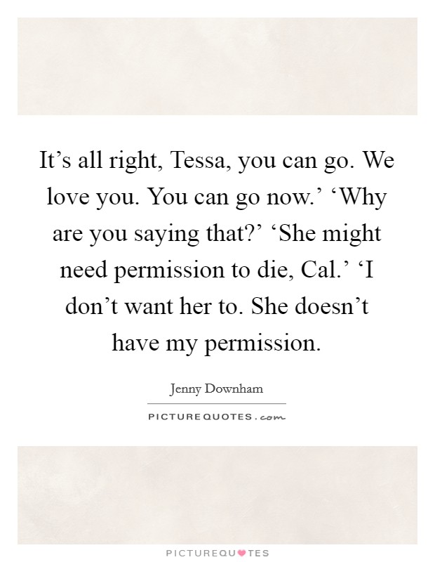 It's all right, Tessa, you can go. We love you. You can go now.' ‘Why are you saying that?' ‘She might need permission to die, Cal.' ‘I don't want her to. She doesn't have my permission Picture Quote #1