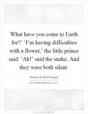 What have you come to Earth for?’ ‘I’m having difficulties with a flower,’ the little prince said. ‘Ah!’ said the snake. And they were both silent Picture Quote #1