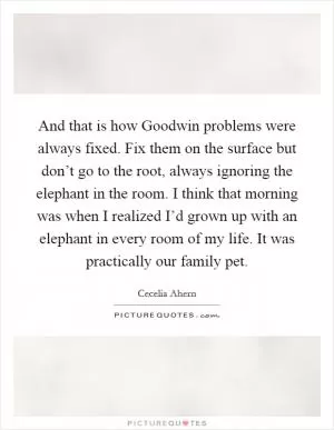 And that is how Goodwin problems were always fixed. Fix them on the surface but don’t go to the root, always ignoring the elephant in the room. I think that morning was when I realized I’d grown up with an elephant in every room of my life. It was practically our family pet Picture Quote #1