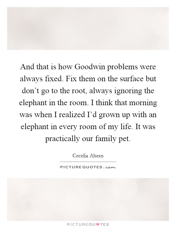 And that is how Goodwin problems were always fixed. Fix them on the surface but don't go to the root, always ignoring the elephant in the room. I think that morning was when I realized I'd grown up with an elephant in every room of my life. It was practically our family pet Picture Quote #1