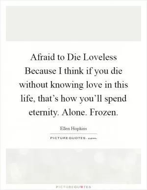 Afraid to Die Loveless Because I think if you die without knowing love in this life, that’s how you’ll spend eternity. Alone. Frozen Picture Quote #1