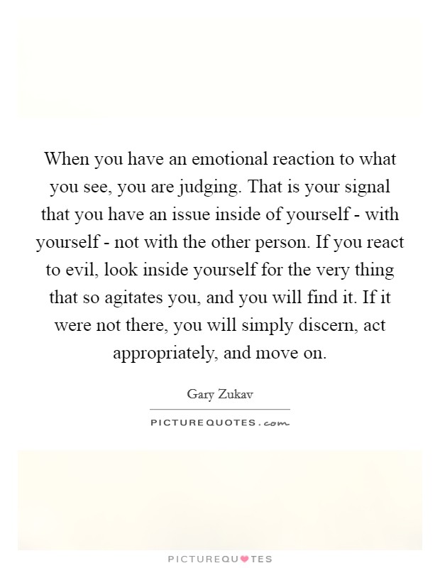 When you have an emotional reaction to what you see, you are judging. That is your signal that you have an issue inside of yourself - with yourself - not with the other person. If you react to evil, look inside yourself for the very thing that so agitates you, and you will find it. If it were not there, you will simply discern, act appropriately, and move on Picture Quote #1
