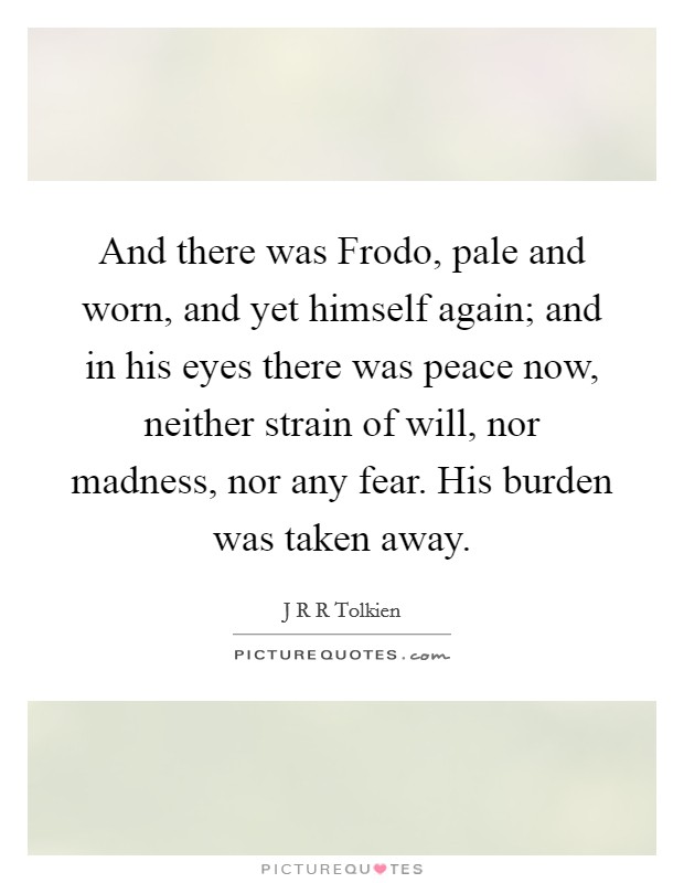 And there was Frodo, pale and worn, and yet himself again; and in his eyes there was peace now, neither strain of will, nor madness, nor any fear. His burden was taken away Picture Quote #1