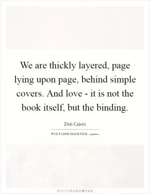 We are thickly layered, page lying upon page, behind simple covers. And love - it is not the book itself, but the binding Picture Quote #1