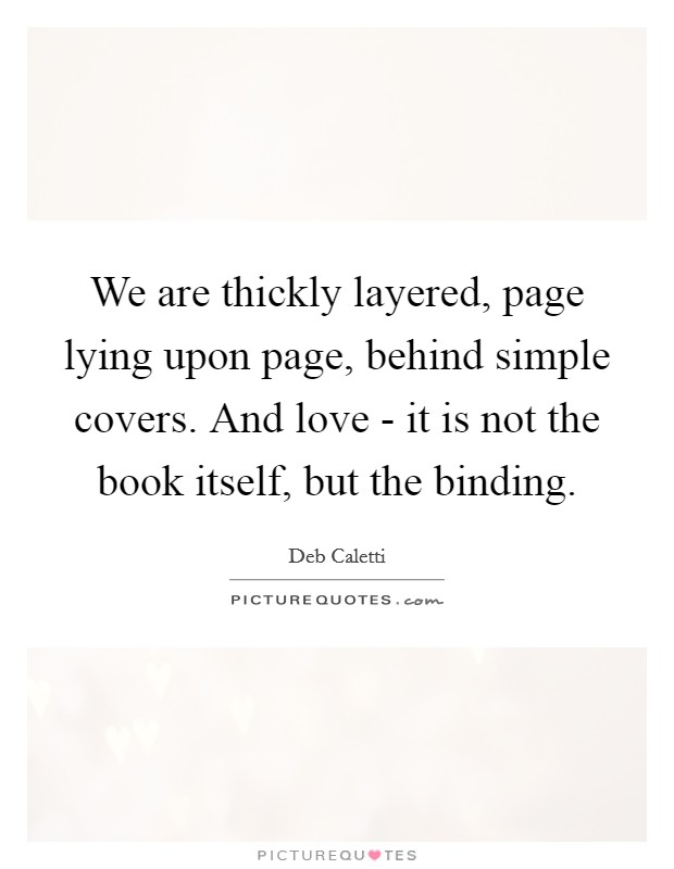 We are thickly layered, page lying upon page, behind simple covers. And love - it is not the book itself, but the binding Picture Quote #1