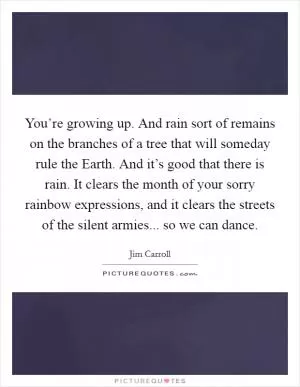 You’re growing up. And rain sort of remains on the branches of a tree that will someday rule the Earth. And it’s good that there is rain. It clears the month of your sorry rainbow expressions, and it clears the streets of the silent armies... so we can dance Picture Quote #1