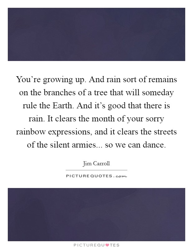 You're growing up. And rain sort of remains on the branches of a tree that will someday rule the Earth. And it's good that there is rain. It clears the month of your sorry rainbow expressions, and it clears the streets of the silent armies... so we can dance Picture Quote #1