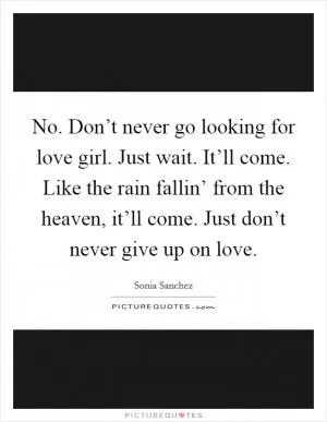 No. Don’t never go looking for love girl. Just wait. It’ll come. Like the rain fallin’ from the heaven, it’ll come. Just don’t never give up on love Picture Quote #1