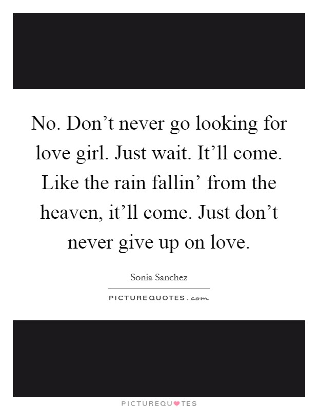 No. Don't never go looking for love girl. Just wait. It'll come. Like the rain fallin' from the heaven, it'll come. Just don't never give up on love Picture Quote #1