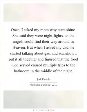 Once, I asked my mom why stars shine. She said they were night-lights, so the angels could find their way around in Heaven. But when I asked my dad, he started talking about gas, and somehow I put it all together and figured that the food God served caused multiple trips to the bathroom in the middle of the night Picture Quote #1