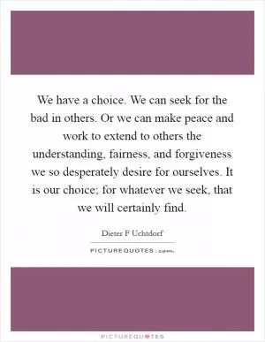 We have a choice. We can seek for the bad in others. Or we can make peace and work to extend to others the understanding, fairness, and forgiveness we so desperately desire for ourselves. It is our choice; for whatever we seek, that we will certainly find Picture Quote #1