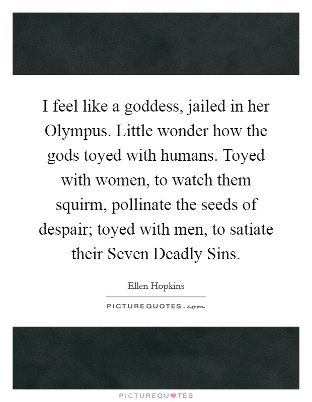 I feel like a goddess, jailed in her Olympus. Little wonder how the gods toyed with humans. Toyed with women, to watch them squirm, pollinate the seeds of despair; toyed with men, to satiate their Seven Deadly Sins Picture Quote #1