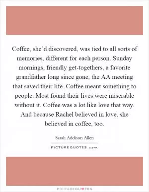 Coffee, she’d discovered, was tied to all sorts of memories, different for each person. Sunday mornings, friendly get-togethers, a favorite grandfather long since gone, the AA meeting that saved their life. Coffee meant something to people. Most found their lives were miserable without it. Coffee was a lot like love that way. And because Rachel believed in love, she believed in coffee, too Picture Quote #1