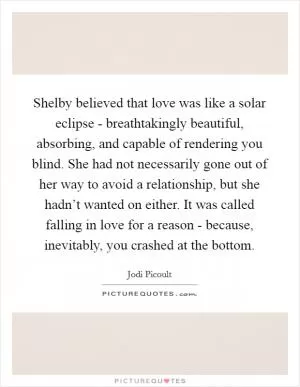 Shelby believed that love was like a solar eclipse - breathtakingly beautiful, absorbing, and capable of rendering you blind. She had not necessarily gone out of her way to avoid a relationship, but she hadn’t wanted on either. It was called falling in love for a reason - because, inevitably, you crashed at the bottom Picture Quote #1
