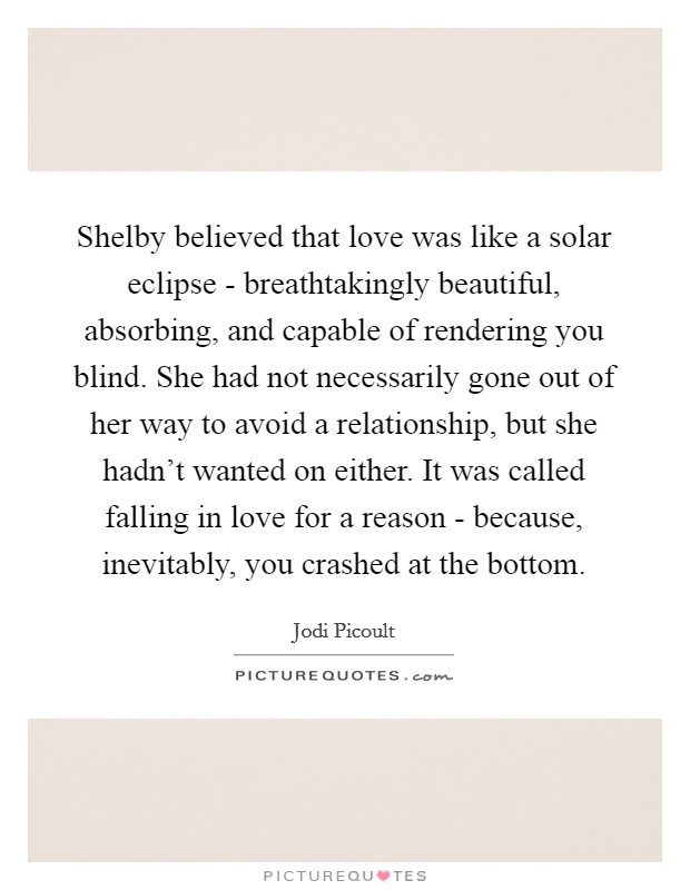 Shelby believed that love was like a solar eclipse - breathtakingly beautiful, absorbing, and capable of rendering you blind. She had not necessarily gone out of her way to avoid a relationship, but she hadn't wanted on either. It was called falling in love for a reason - because, inevitably, you crashed at the bottom Picture Quote #1