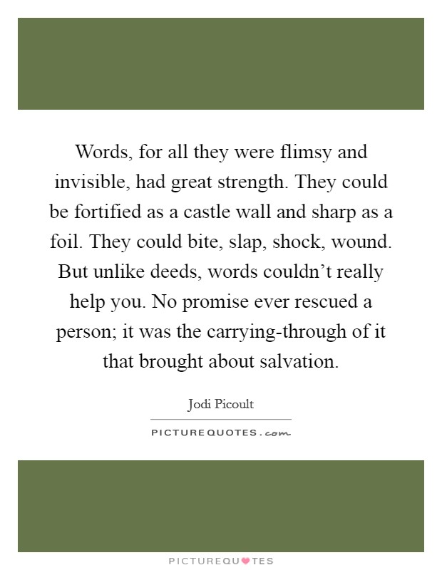 Words, for all they were flimsy and invisible, had great strength. They could be fortified as a castle wall and sharp as a foil. They could bite, slap, shock, wound. But unlike deeds, words couldn't really help you. No promise ever rescued a person; it was the carrying-through of it that brought about salvation Picture Quote #1