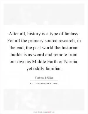 After all, history is a type of fantasy. For all the primary source research, in the end, the past world the historian builds is as weird and remote from our own as Middle Earth or Narnia, yet oddly familiar Picture Quote #1