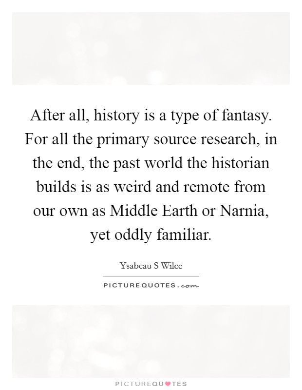 After all, history is a type of fantasy. For all the primary source research, in the end, the past world the historian builds is as weird and remote from our own as Middle Earth or Narnia, yet oddly familiar Picture Quote #1