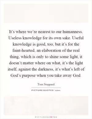 It’s where we’re nearest to our humanness. Useless knowledge for its own sake. Useful knowledge is good, too, but it’s for the faint-hearted, an elaboration of the real thing, which is only to shine some light, it doesn’t matter where on what, it’s the light itself, against the darkness, it’s what’s left of God’s purpose when you take away God Picture Quote #1