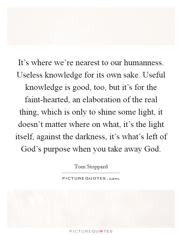 It's where we're nearest to our humanness. Useless knowledge for its own sake. Useful knowledge is good, too, but it's for the faint-hearted, an elaboration of the real thing, which is only to shine some light, it doesn't matter where on what, it's the light itself, against the darkness, it's what's left of God's purpose when you take away God Picture Quote #1