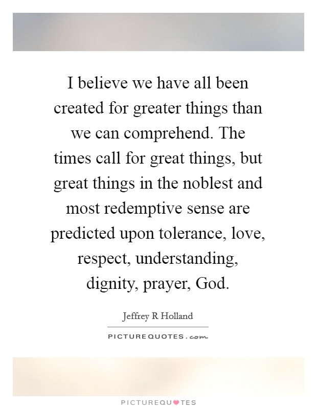 I believe we have all been created for greater things than we can comprehend. The times call for great things, but great things in the noblest and most redemptive sense are predicted upon tolerance, love, respect, understanding, dignity, prayer, God Picture Quote #1