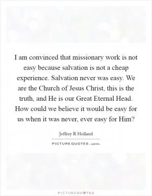 I am convinced that missionary work is not easy because salvation is not a cheap experience. Salvation never was easy. We are the Church of Jesus Christ, this is the truth, and He is our Great Eternal Head. How could we believe it would be easy for us when it was never, ever easy for Him? Picture Quote #1
