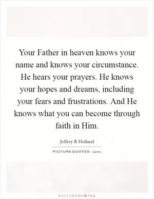 Your Father in heaven knows your name and knows your circumstance. He hears your prayers. He knows your hopes and dreams, including your fears and frustrations. And He knows what you can become through faith in Him Picture Quote #1