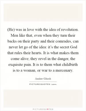 (He) was in love with the idea of revolution. Men like that, even when they turn their backs on their party and their comrades, can never let go of the idea: it’s the secret God that rules their hearts. It is what makes them come alive; they revel in the danger, the exquisite pain. It is to them what childbirth is to a woman, or war to a mercenary Picture Quote #1