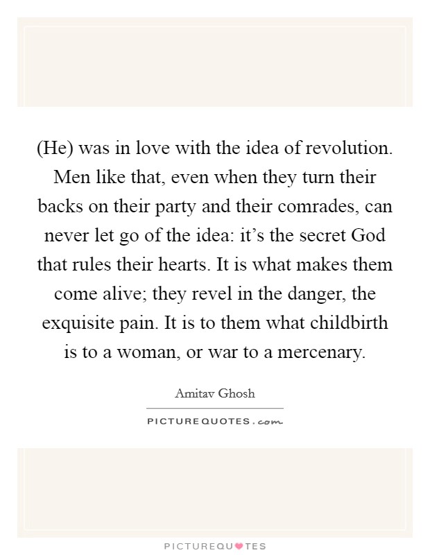 (He) was in love with the idea of revolution. Men like that, even when they turn their backs on their party and their comrades, can never let go of the idea: it's the secret God that rules their hearts. It is what makes them come alive; they revel in the danger, the exquisite pain. It is to them what childbirth is to a woman, or war to a mercenary Picture Quote #1