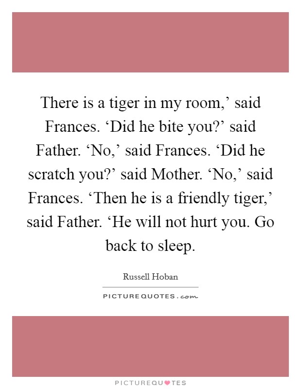 There is a tiger in my room,' said Frances. ‘Did he bite you?' said Father. ‘No,' said Frances. ‘Did he scratch you?' said Mother. ‘No,' said Frances. ‘Then he is a friendly tiger,' said Father. ‘He will not hurt you. Go back to sleep Picture Quote #1